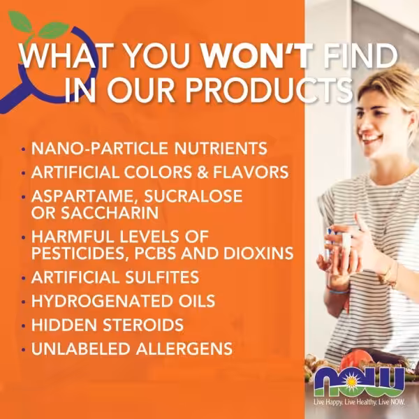 What you won't find in NOW products: nano-particle nutrients, artificial colors and flavors, aspartame, sucralose or saccharin, harmful levels of pesticides, PCBs and dioxins, artificial sulfites, hydrogenated oils, hidden steroids, and unlabeled allergens